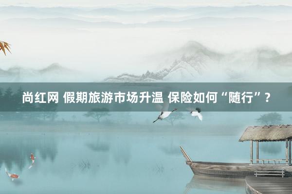 尚红网 假期旅游市场升温 保险如何“随行”？