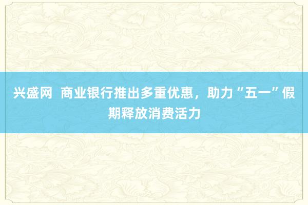 兴盛网  商业银行推出多重优惠，助力“五一”假期释放消费活力