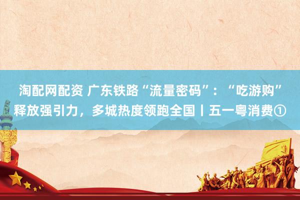 淘配网配资 广东铁路“流量密码”：“吃游购”释放强引力，多城热度领跑全国丨五一粤消费①