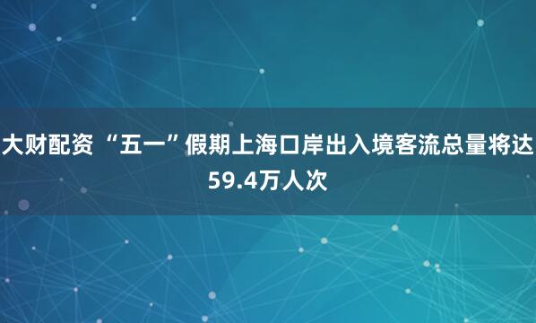 大财配资 “五一”假期上海口岸出入境客流总量将达59.4万人次