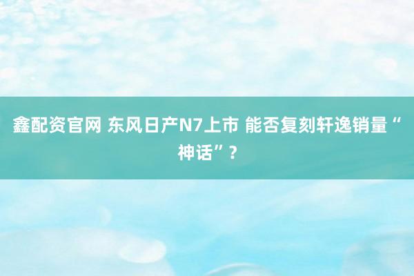 鑫配资官网 东风日产N7上市 能否复刻轩逸销量“神话”？
