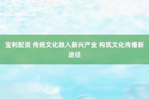 宝利配资 传统文化融入新兴产业 构筑文化传播新途径