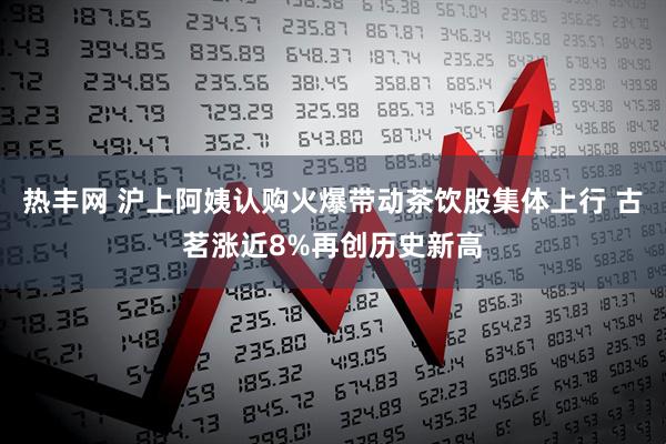 热丰网 沪上阿姨认购火爆带动茶饮股集体上行 古茗涨近8%再创历史新高