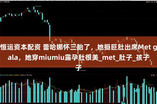 恒运资本配资 蕾哈娜怀三胎了，她挺巨肚出席Met gala，她穿miumiu露孕肚很美_met_肚子_孩子