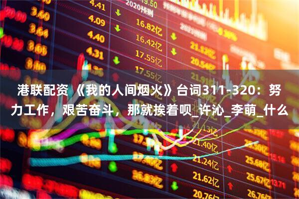 港联配资 《我的人间烟火》台词311-320：努力工作，艰苦奋斗，那就挨着呗_许沁_李萌_什么