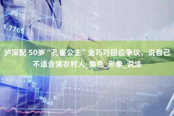 泸深配 50岁“孔雀公主”金巧巧回应争议，说自己不适合演农村人_角色_形象_说法