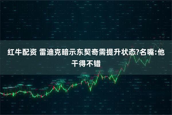 红牛配资 雷迪克暗示东契奇需提升状态?名嘴:他干得不错