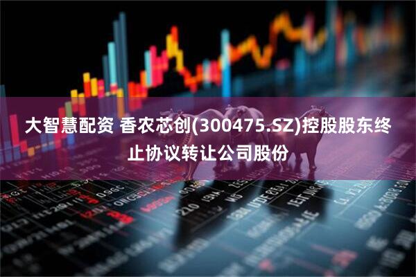 大智慧配资 香农芯创(300475.SZ)控股股东终止协议转让公司股份