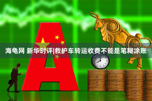 海龟网 新华时评|救护车转运收费不能是笔糊涂账