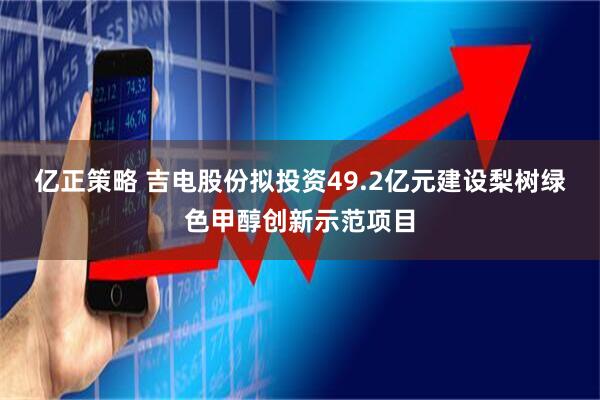 亿正策略 吉电股份拟投资49.2亿元建设梨树绿色甲醇创新示范项目
