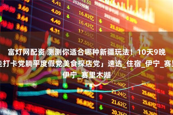 富灯网配资 测测你适合哪种新疆玩法！10天9晚「暴走打卡党躺平度假党美食探店党」速选_住宿_伊宁_赛里木湖