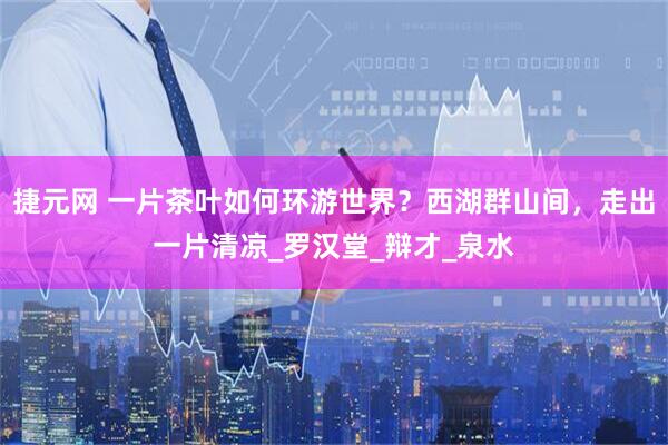 捷元网 一片茶叶如何环游世界？西湖群山间，走出一片清凉_罗汉堂_辩才_泉水