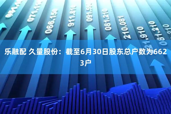 乐融配 久量股份：截至6月30日股东总户数为6623户