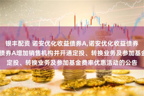 银丰配资 诺安优化收益债券A,诺安优化收益债券C: 关于诺安优化收益债券A增加销售机构并开通定投、转换业务及参加基金费率优惠活动的公告