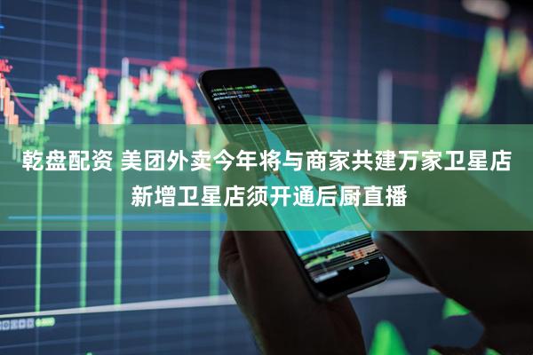 乾盘配资 美团外卖今年将与商家共建万家卫星店 新增卫星店须开通后厨直播