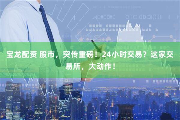 宝龙配资 股市，突传重磅！24小时交易？这家交易所，大动作！