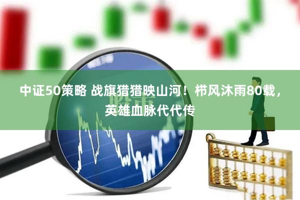 中证50策略 战旗猎猎映山河！栉风沐雨80载，英雄血脉代代传