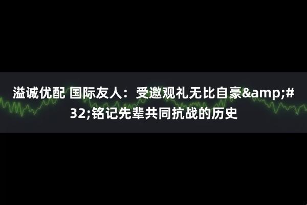 溢诚优配 国际友人：受邀观礼无比自豪&#32;铭记先辈共同抗战的历史