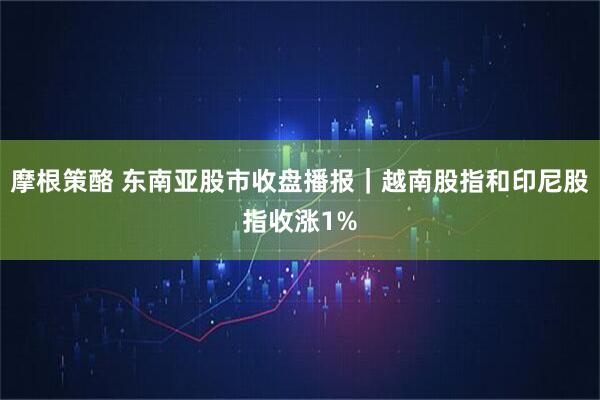 摩根策酪 东南亚股市收盘播报｜越南股指和印尼股指收涨1%