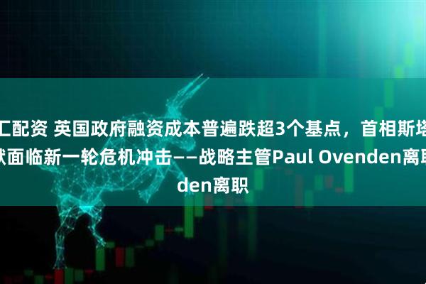 汇配资 英国政府融资成本普遍跌超3个基点，首相斯塔默面临新一轮危机冲击——战略主管Paul Ovenden离职