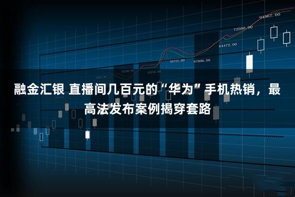 融金汇银 直播间几百元的“华为”手机热销，最高法发布案例揭穿套路