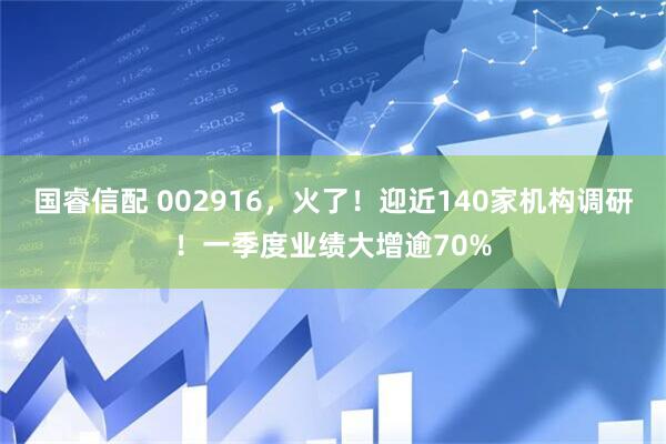 国睿信配 002916，火了！迎近140家机构调研！一季度业绩大增逾70%